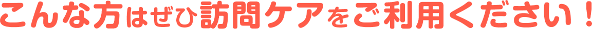 こんな方はぜひ訪問ケアをご利用ください！